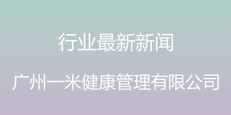 行业最新新闻 - 广州一米健康管理有限公司